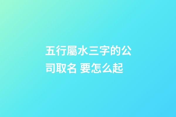 五行屬水三字的公司取名 要怎么起-第1張-公司起名-玄機派